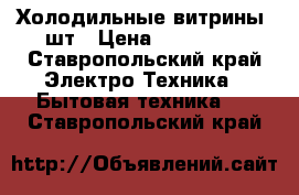 Холодильные витрины 3шт › Цена ­ 300 000 - Ставропольский край Электро-Техника » Бытовая техника   . Ставропольский край